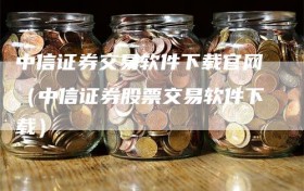 中信证券交易软件下载官网（中信证券股票交易软件下载）