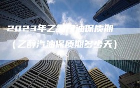 2023年乙醇汽油保质期（乙醇汽油保质期多少天）