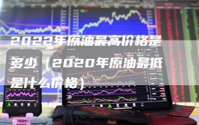 2022年原油最高价格是多少（2020年原油最低是什么价格）