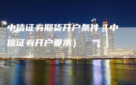 中信证券期货开户条件（中信证券开户要求）