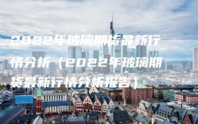 2022年玻璃期货最新行情分析（2022年玻璃期货最新行情分析报告）