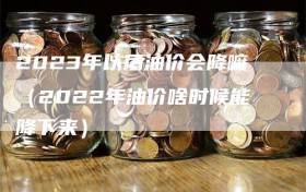 2023年以后油价会降嘛（2022年油价啥时候能降下来）