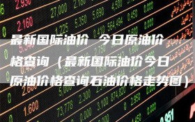 最新国际油价 今日原油价格查询（最新国际油价今日原油价格查询石油价格走势图）