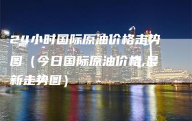 24小时国际原油价格走势图（今日国际原油价格,最新走势图）