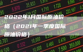 2022年1月国际原油价格（2021年一季度国际原油价格）