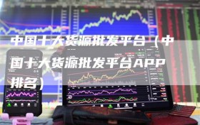 中国十大货源批发平台（中国十大货源批发平台APP排名）