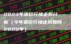 2023年猪价行情走势分析（今年猪价行情走势如何2020年）