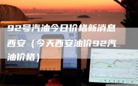 92号汽油今日价格新消息西安（今天西安油价92汽油价格）