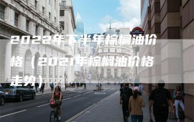 2022年下半年棕榈油价格（2021年棕榈油价格走势）