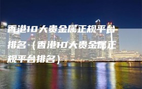 香港10大贵金属正规平台排名（香港10大贵金属正规平台排名）