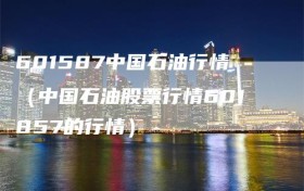 601587中国石油行情（中国石油股票行情601857的行情）