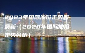 2023年国际油价走势图最新（2020年国际油价走势分析）