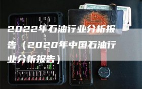 2022年石油行业分析报告（2020年中国石油行业分析报告）