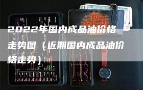 2022年国内成品油价格走势图（近期国内成品油价格走势）