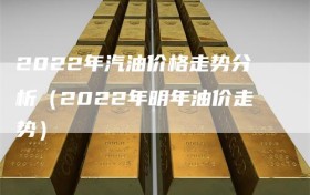 2022年汽油价格走势分析（2022年明年油价走势）