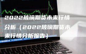 2022玻璃期货未来行情分析（2022玻璃期货未来行情分析报告）