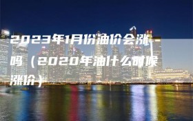 2023年1月份油价会涨吗（2020年油什么时候涨价）