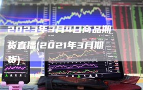 2023年3月4日商品期货直播(2021年3月期货)