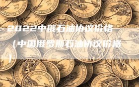 2022中俄石油协议价格（中国俄罗斯石油协议价格）