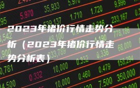 2023年猪价行情走势分析（2023年猪价行情走势分析表）