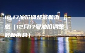 12.17油价调整最新消息（12月17号油价调整最新消息）