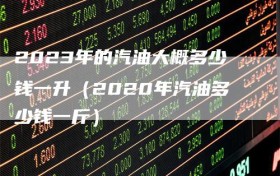 2023年的汽油大概多少钱一升（2020年汽油多少钱一斤）