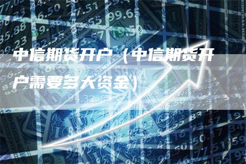 中信期货开户（中信期货开户需要多大资金）