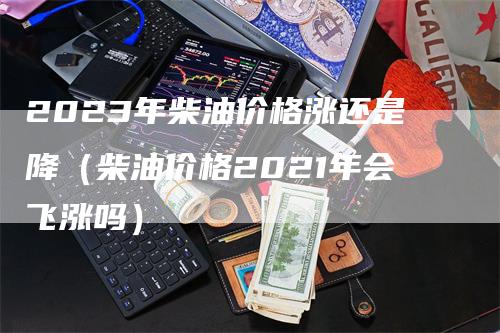 2023年柴油价格涨还是降（柴油价格2021年会飞涨吗）