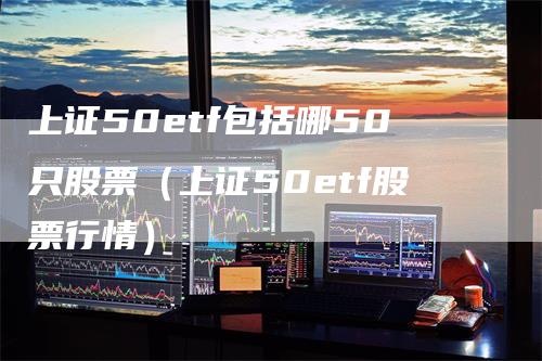 上证50etf包括哪50只股票（上证50etf股票行情）