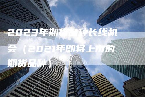 2023年期货品种长线机会（2021年即将上市的期货品种）