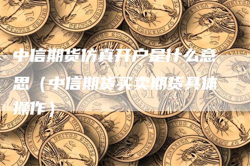 中信期货仿真开户是什么意思（中信期货买卖期货具体操作）