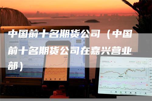 中国前十名期货公司（中国前十名期货公司在嘉兴营业部）