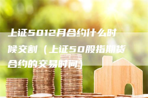 上证5012月合约什么时候交割（上证50股指期货合约的交易时间）