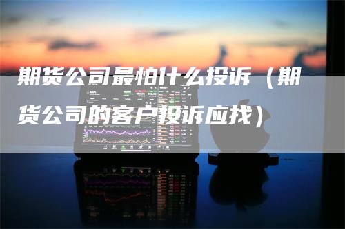 期货公司最怕什么投诉（期货公司的客户投诉应找）