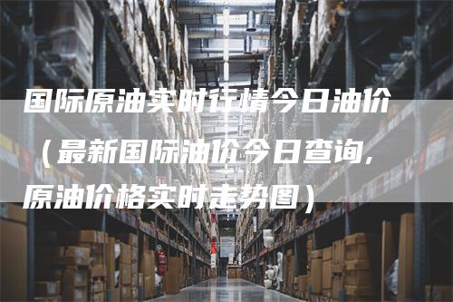 国际原油实时行情今日油价（最新国际油价今日查询,原油价格实时走势图）