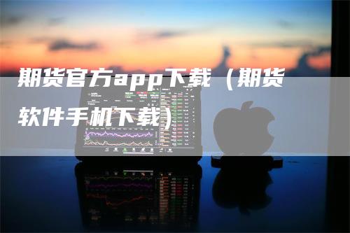 期货官方app下载（期货软件手机下载）