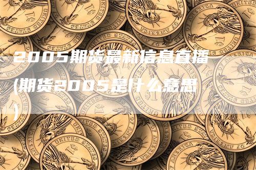 2005期货最新信息直播(期货2005是什么意思)