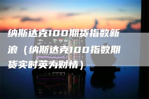 纳斯达克100期货指数新浪（纳斯达克100指数期货实时英为财情）