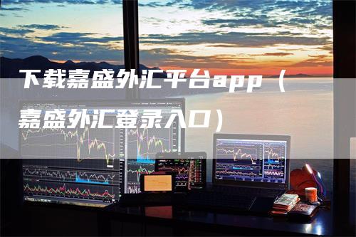 下载嘉盛外汇平台app（嘉盛外汇登录入口）