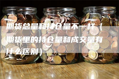 期货总量和持仓量不一样（期货里的持仓量和成交量有什么区别）