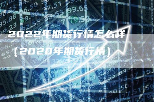 2022年期货行情怎么样（2020年期货行情）