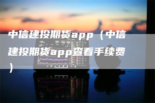 中信建投期货app（中信建投期货app查看手续费）