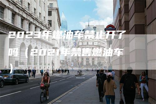 2023年燃油车禁止开了吗（2021年禁售燃油车）