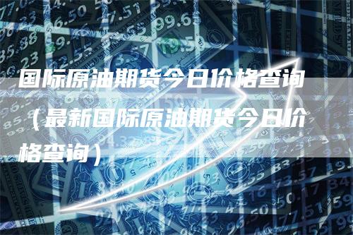 国际原油期货今日价格查询（最新国际原油期货今日价格查询）