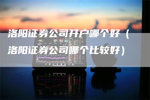 洛阳证券公司开户哪个好（洛阳证券公司哪个比较好）