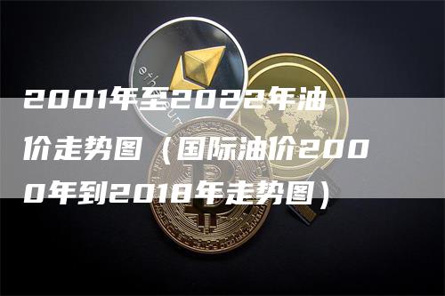 2001年至2022年油价走势图（国际油价2000年到2018年走势图）