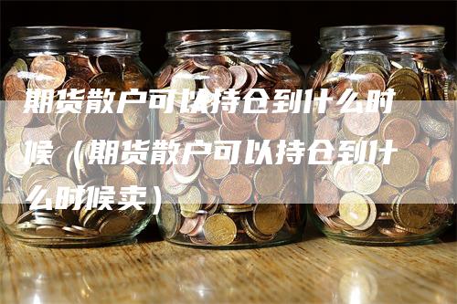 期货散户可以持仓到什么时候（期货散户可以持仓到什么时候卖）