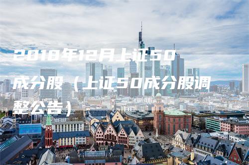 2018年12月上证50成分股（上证50成分股调整公告）