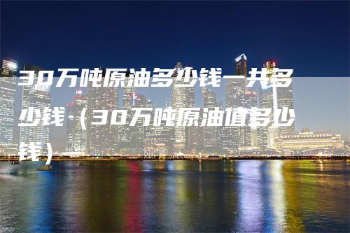 30万吨原油多少钱一共多少钱（30万吨原油值多少钱）