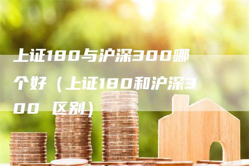 上证180与沪深300哪个好（上证180和沪深300 区别）